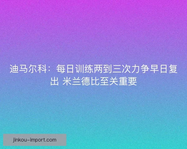 迪马尔科：每日训练两到三次力争早日复出 米兰德比至关重要