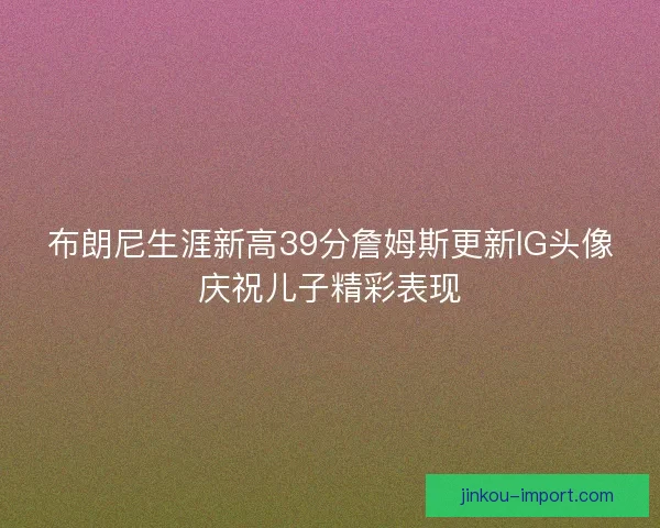 布朗尼生涯新高39分詹姆斯更新IG头像庆祝儿子精彩表现