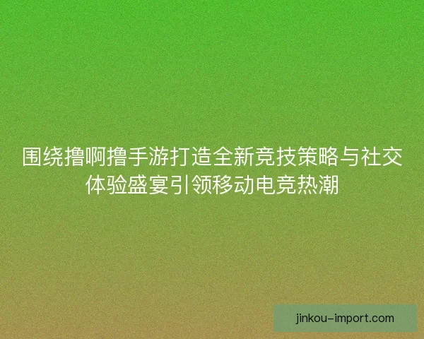 围绕撸啊撸手游打造全新竞技策略与社交体验盛宴引领移动电竞热潮