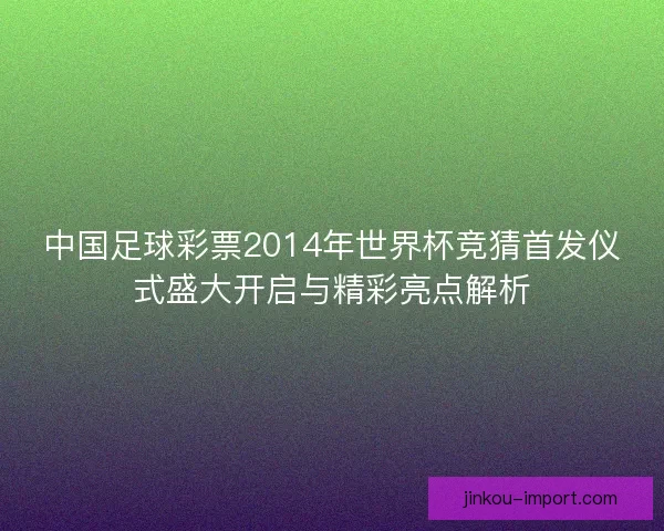 中国足球彩票2014年世界杯竞猜首发仪式盛大开启与精彩亮点解析