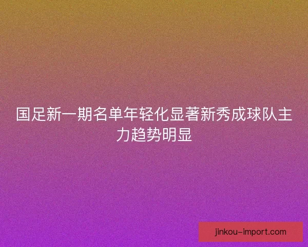 国足新一期名单年轻化显著新秀成球队主力趋势明显